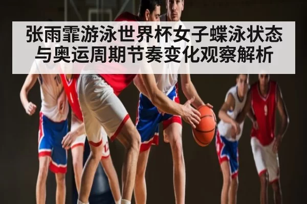 张雨霏游泳世界杯女子蝶泳状态与奥运周期节奏变化观察解析